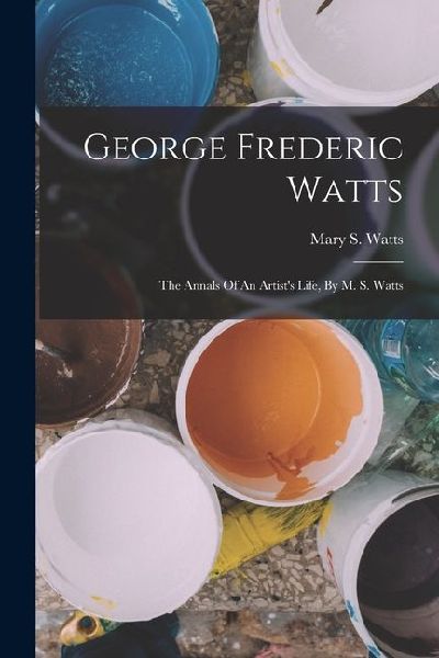 George Frederic Watts: The Annals Of An Artist's Life, By M. S. Watts