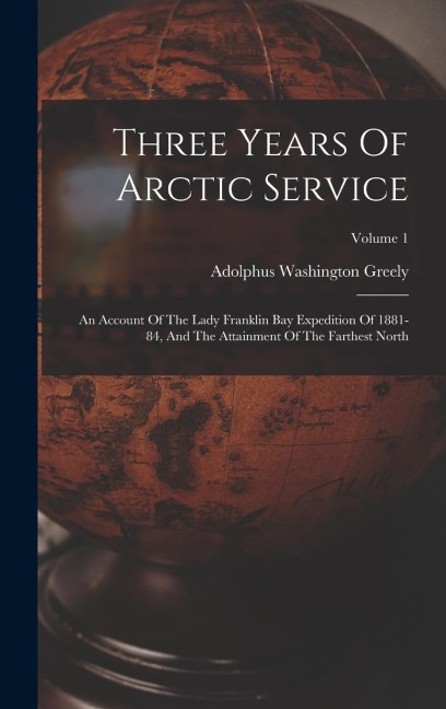 Three Years Of Arctic Service: An Account Of The Lady Franklin Bay Expedition Of 1881-84, And The Attainment Of The Farthest North; Volume 1