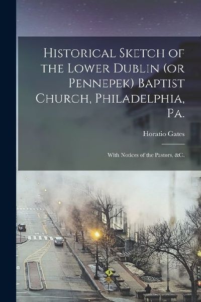 Historical Sketch of the Lower Dublin (or Pennepek) Baptist Church, Philadelphia, Pa.: With Notices of the Pastors, &c.