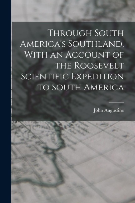 Through South Americas Southland, With an Account of the Roosevelt Scientific Expedition to South America