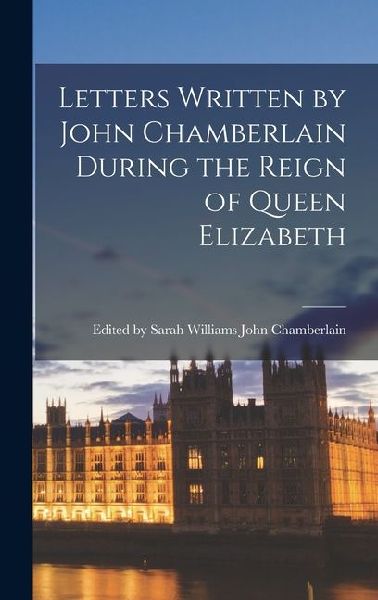 Letters Written by John Chamberlain During the Reign of Queen Elizabeth