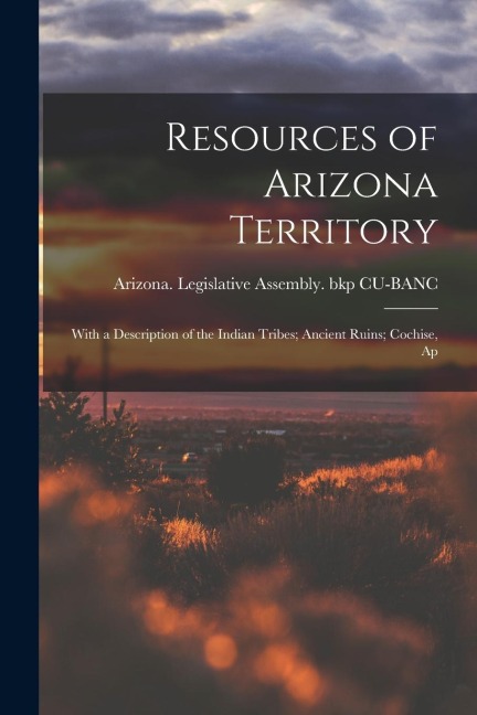 Resources of Arizona Territory: With a Description of the Indian Tribes; Ancient Ruins; Cochise, Ap