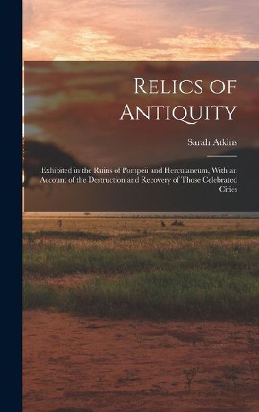 Relics of Antiquity: Exhibited in the Ruins of Pompeii and Herculaneum, With an Account of the Destruction and Recovery of Those Celebrated Cities