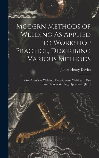 Modern Methods of Welding As Applied to Workshop Practice, Describing Various Methods: Oxy-Acetylene Welding, Electric Seam Welding ... Eye Protection in Welding Operations [Etc.]