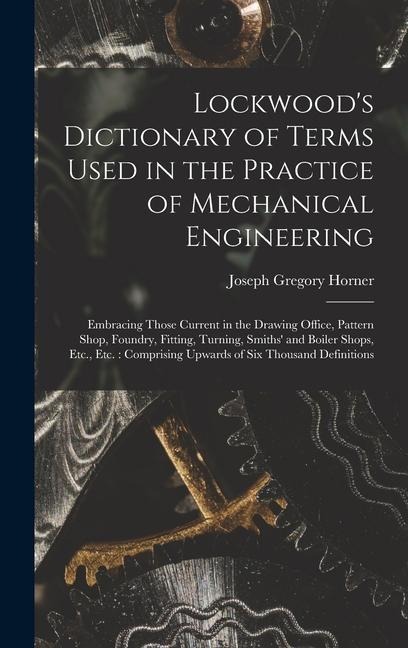 Lockwood's Dictionary of Terms Used in the Practice of Mechanical Engineering: Embracing Those Current in the Drawing Office, Pattern Shop, Foundry, Fitting, Turning, Smiths' and Boiler Shops, Etc., Etc.: Comprising Upwards of Six Thousand Definitions