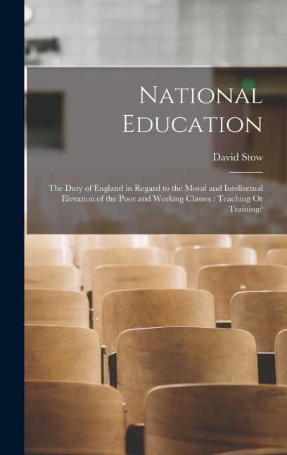 National Education: The Duty of England in Regard to the Moral and Intellectual Elevation of the Poor and Working Classes: Teaching Or Training?