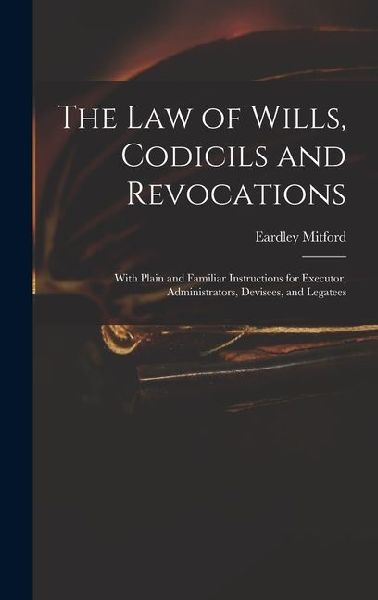The Law of Wills, Codicils and Revocations: With Plain and Familiar Instructions for Executor, Administrators, Devisees, and Legatees