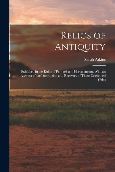 Relics of Antiquity: Exhibited in the Ruins of Pompeii and Herculaneum, With an Account of the Destruction and Recovery of Those Celebrated Cities