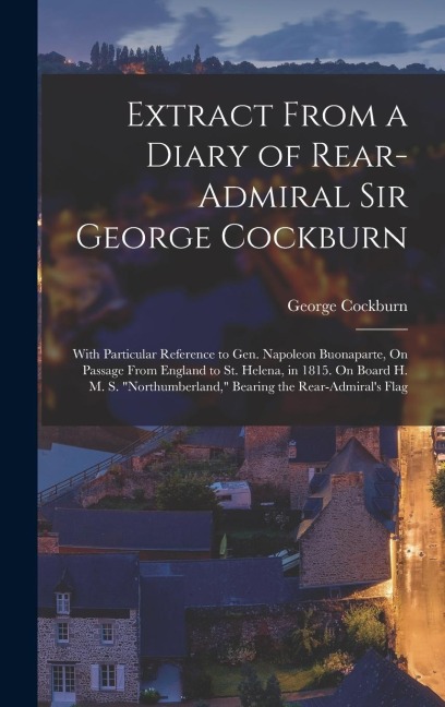 Extract From a Diary of Rear-Admiral Sir George Cockburn: With Particular Reference to Gen. Napoleon Buonaparte, On Passage From England to St. Helena