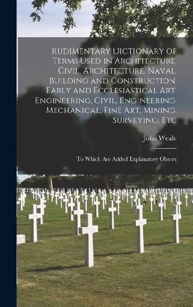 Rudimentary Dictionary of Terms Used in Architecture, Civil, Architecture, Naval, Building and Construction, Early and Ecclesiastical Art, Engineering