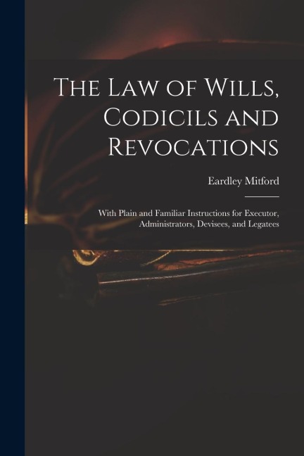 The Law of Wills, Codicils and Revocations: With Plain and Familiar Instructions for Executor, Administrators, Devisees, and Legatees
