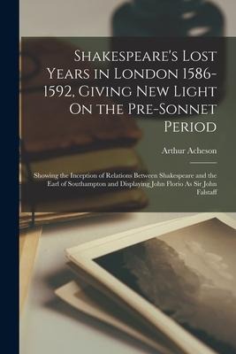 Shakespeares Lost Years in London 1586-1592, Giving New Light On the Pre-Sonnet Period: Showing the Inception of Relations Between Shakespeare and th