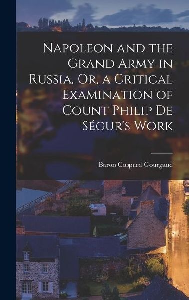 Napoleon and the Grand Army in Russia, Or, a Critical Examination of Count Philip De Ségurs Work