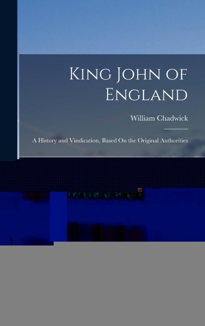 King John of England: A History and Vindication, Based On the Original Authorities