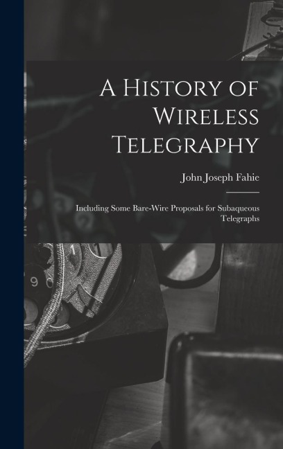A History of Wireless Telegraphy: Including Some Bare-Wire Proposals for Subaqueous Telegraphs