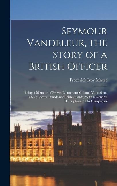 Seymour Vandeleur, the Story of a British Officer: Being a Memoir of Brevet-Lieutenant-Colonel Vandeleur, D.S.O., Scots Guards and Irish Guards, With a General Description of His Campaigns