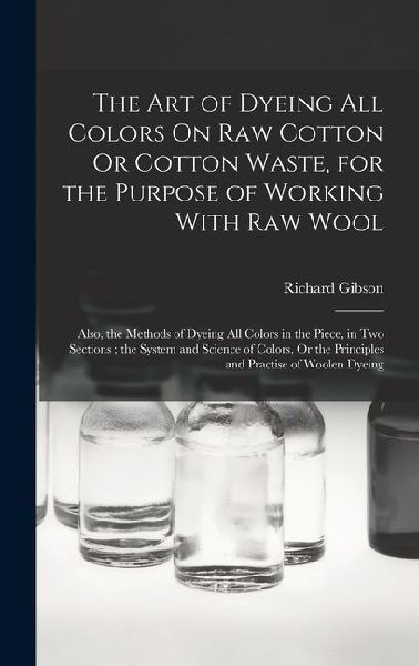 The Art of Dyeing All Colors On Raw Cotton Or Cotton Waste, for the Purpose of Working With Raw Wool: Also, the Methods of Dyeing All Colors in the Piece, in Two Sections; the System and Science of Colors, Or the Principles and Practise of Woolen Dyeing