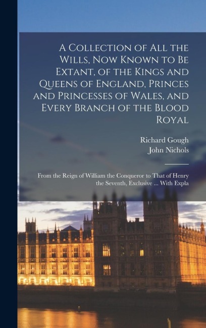 A Collection of All the Wills, Now Known to Be Extant, of the Kings and Queens of England, Princes and Princesses of Wales, and Every Branch of the Blood Royal: From the Reign of William the Conqueror to That of Henry the Seventh, Exclusive ... With Expla