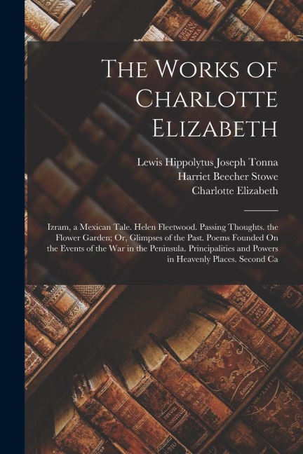 The Works of Charlotte Elizabeth: Izram, a Mexican Tale. Helen Fleetwood. Passing Thoughts. the Flower Garden; Or, Glimpses of the Past. Poems Founded