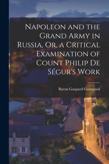 Napoleon and the Grand Army in Russia, Or, a Critical Examination of Count Philip De Ségurs Work