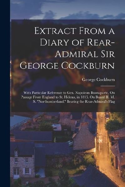 Extract From a Diary of Rear-Admiral Sir George Cockburn: With Particular Reference to Gen. Napoleon Buonaparte, On Passage From England to St. Helena