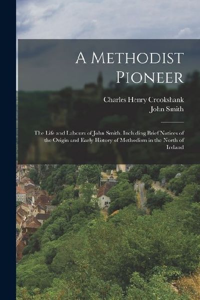 A Methodist Pioneer: The Life and Labours of John Smith. Including Brief Notices of the Origin and Early History of Methodism in the North of Ireland