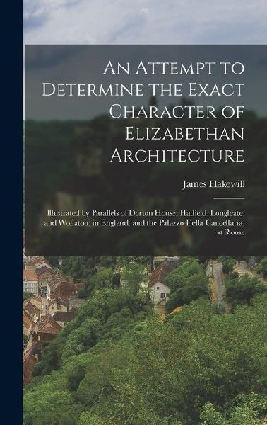 An Attempt to Determine the Exact Character of Elizabethan Architecture: Illustrated by Parallels of Dorton House, Hatfield, Longleate, and Wollaton, in England; and the Palazzo Della Cancellaria, at Rome