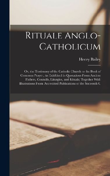 Rituale Anglo-Catholicum: Or, the Testimony of the Catholic Church to the Book of Common Prayer, As Exhibited in Quotations From Ancient Fathers, Councils, Liturgies, and Rituals; Together With Illustrations From Accredited Publications of the Sixteenth C