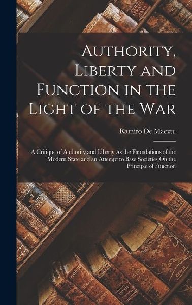 Authority, Liberty and Function in the Light of the War: A Critique of Authority and Liberty As the Foundations of the Modern State and an Attempt to Base Societies On the Principle of Function