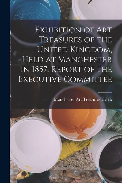 Exhibition of Art Treasures of the United Kingdom, Held at Manchester in 1857. Report of the Executive Committee