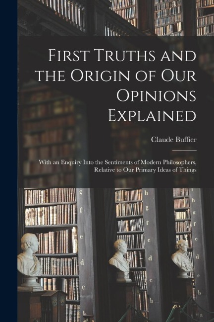 First Truths and the Origin of Our Opinions Explained: With an Enquiry Into the Sentiments of Modern Philosophers, Relative to Our Primary Ideas of Th