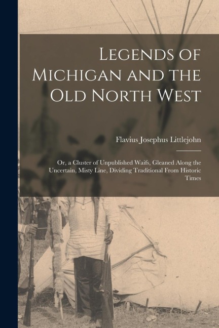 Legends of Michigan and the Old North West: Or, a Cluster of Unpublished Waifs, Gleaned Along the Uncertain, Misty Line, Dividing Traditional From His