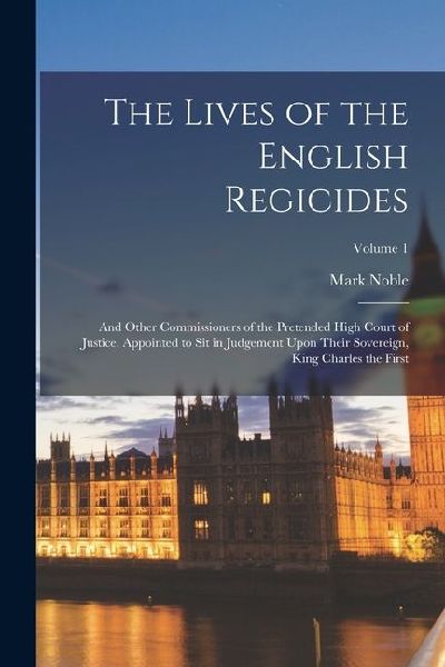 The Lives of the English Regicides: And Other Commissioners of the Pretended High Court of Justice, Appointed to Sit in Judgement Upon Their Sovereign