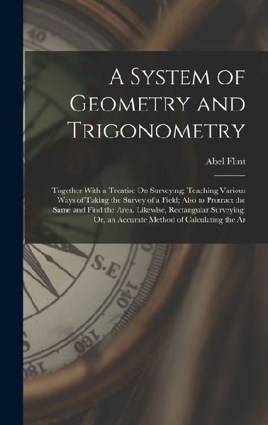 A System of Geometry and Trigonometry: Together With a Treatise On Surveying; Teaching Various Ways of Taking the Survey of a Field; Also to Protract