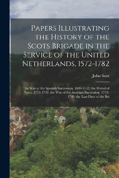Papers Illustrating the History of the Scots Brigade in the Service of the United Netherlands, 1572-1782: The War of the Spanish Succession, 1698-1712