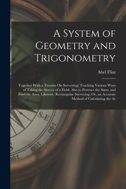 A System of Geometry and Trigonometry: Together With a Treatise On Surveying; Teaching Various Ways of Taking the Survey of a Field; Also to Protract