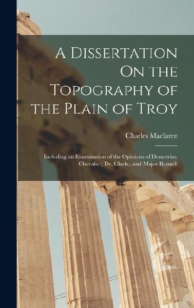 A Dissertation On the Topography of the Plain of Troy: Including an Examination of the Opinions of Demetrius, Chevalier, Dr. Clarke, and Major Rennell