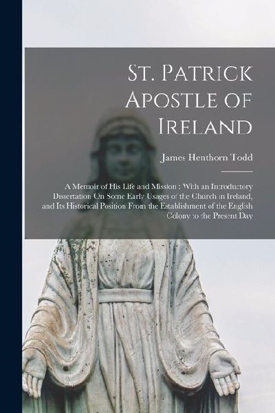 St. Patrick Apostle of Ireland: A Memoir of His Life and Mission: With an Introductory Dissertation On Some Early Usages of the Church in Ireland, and