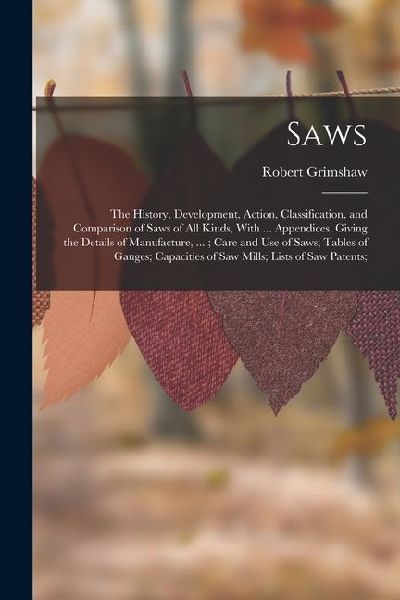Saws: The History, Development, Action, Classification, and Comparison of Saws of All Kinds, With ... Appendices, Giving the