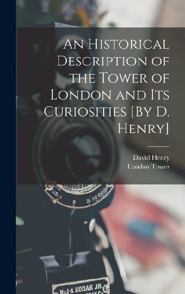 An Historical Description of the Tower of London and Its Curiosities [By D. Henry]