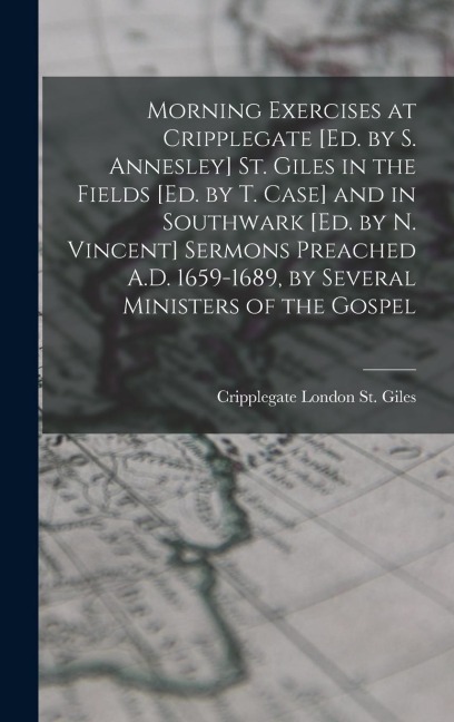 Morning Exercises at Cripplegate [Ed. by S. Annesley] St. Giles in the Fields [Ed. by T. Case] and in Southwark [Ed. by N. Vincent] Sermons Preached A