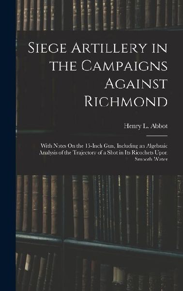 Siege Artillery in the Campaigns Against Richmond: With Notes On the 15-Inch Gun, Including an Algebraic Analysis of the Trajectory of a Shot in Its Ricochets Upon Smooth Water