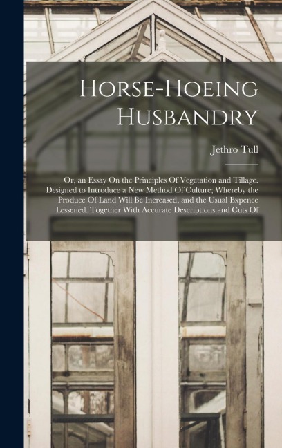Horse-Hoeing Husbandry: Or, an Essay On the Principles Of Vegetation and Tillage. Designed to Introduce a New Method Of Culture; Whereby the Produce Of Land Will Be Increased, and the Usual Expence Lessened. Together With Accurate Descriptions and Cuts Of