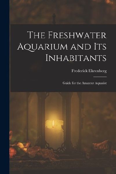 The Freshwater Aquarium and Its Inhabitants: Guide for the Amateur Aquarist