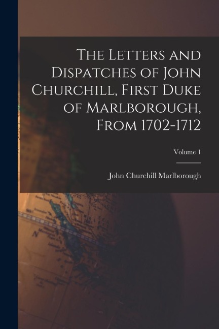 The Letters and Dispatches of John Churchill, First Duke of Marlborough, From 1702-1712; Volume 1