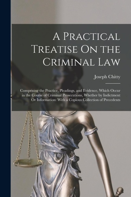A Practical Treatise On the Criminal Law: Comprising the Practice, Pleadings, and Evidence, Which Occur in the Course of Criminal Prosecutions, Whethe