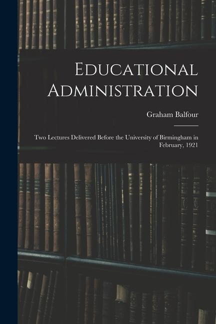 Educational Administration: Two Lectures Delivered Before the University of Birmingham in February, 1921