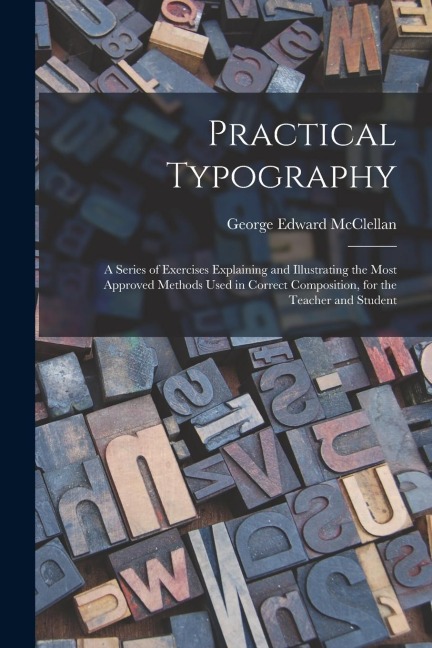 Practical Typography: A Series of Exercises Explaining and Illustrating the Most Approved Methods Used in Correct Composition, for the Teach