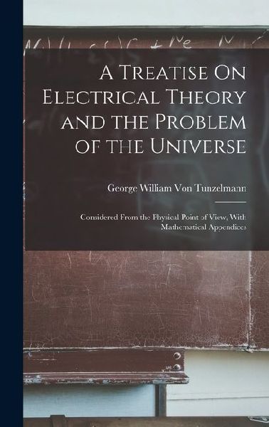 A Treatise On Electrical Theory and the Problem of the Universe: Considered From the Physical Point of View, With Mathematical Appendices