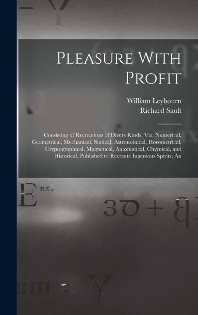 Pleasure With Profit: Consisting of Recreations of Divers Kinds, Viz. Numerical, Geometrical, Mechanical, Statical, Astronomical, Horometric